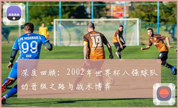 深度回顾：2002年世界杯八强球队的晋级之路与战术博弈