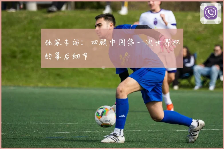 独家专访：回顾中国第一次世界杯的幕后细节