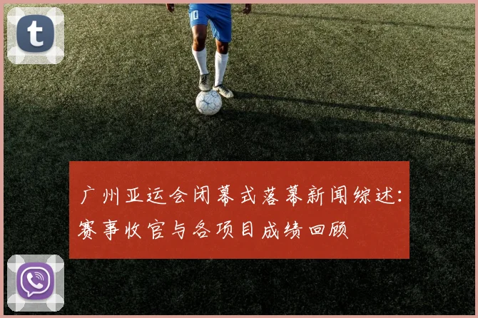 广州亚运会闭幕式落幕新闻综述：赛事收官与各项目成绩回顾