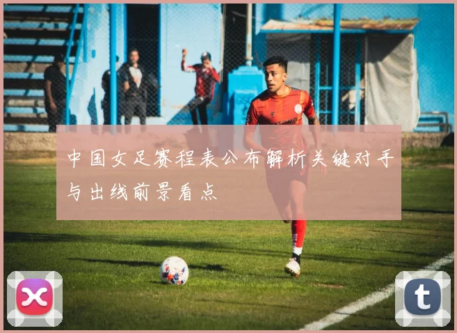 中国女足赛程表公布解析关键对手与出线前景看点