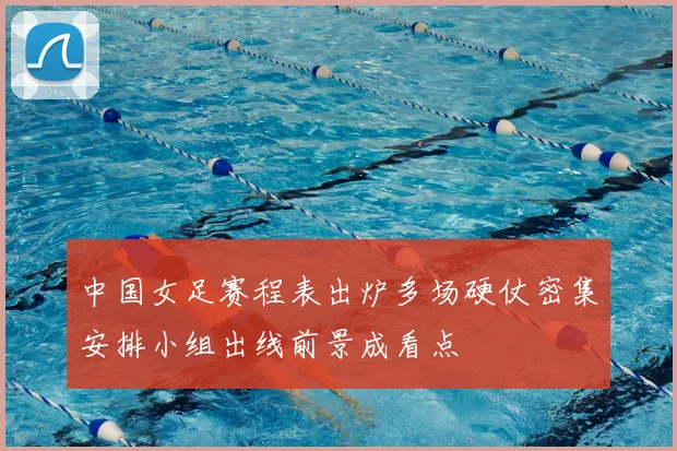 中国女足赛程表出炉多场硬仗密集安排小组出线前景成看点