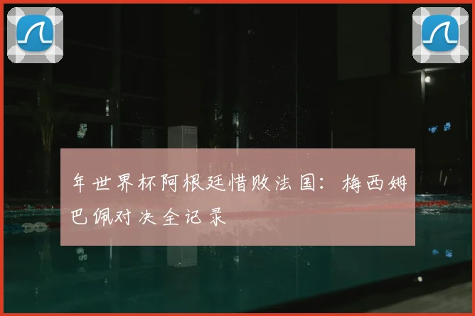 年世界杯阿根廷惜败法国：梅西姆巴佩对决全记录