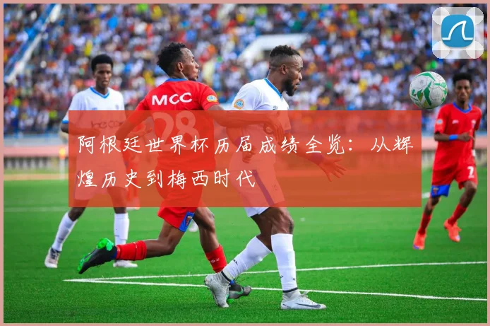 阿根廷世界杯历届成绩全览：从辉煌历史到梅西时代