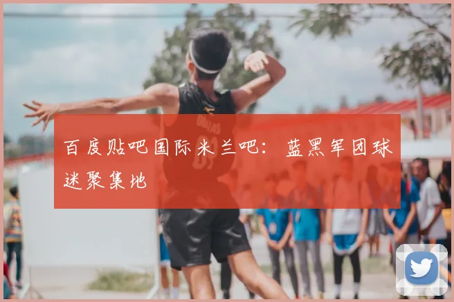 百度贴吧国际米兰吧：蓝黑军团球迷聚集地