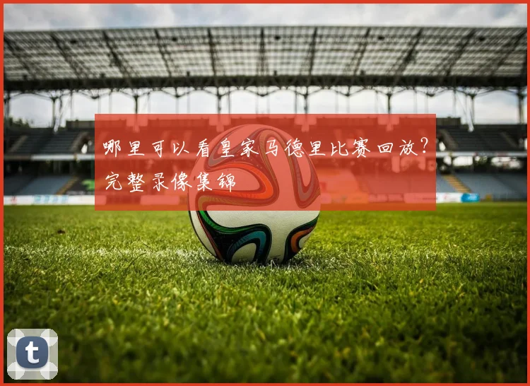 哪里可以看皇家马德里比赛回放?完整录像集锦