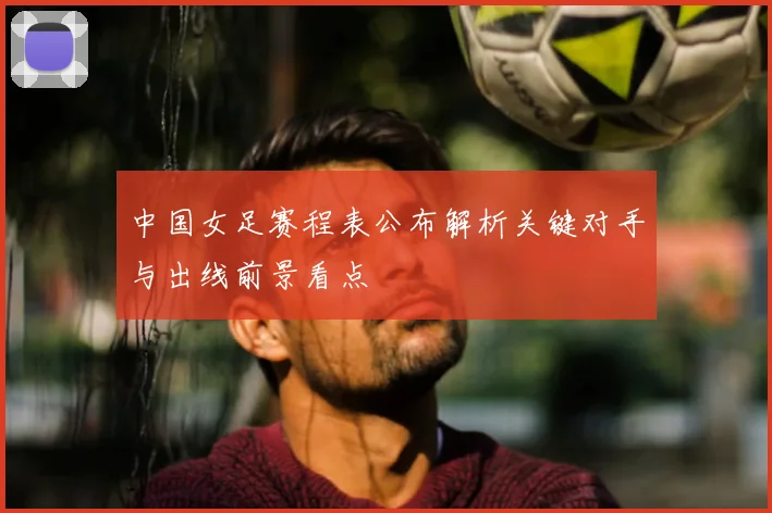 中国女足赛程表公布解析关键对手与出线前景看点