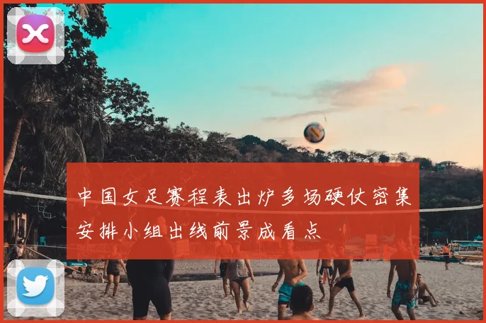 中国女足赛程表出炉多场硬仗密集安排小组出线前景成看点