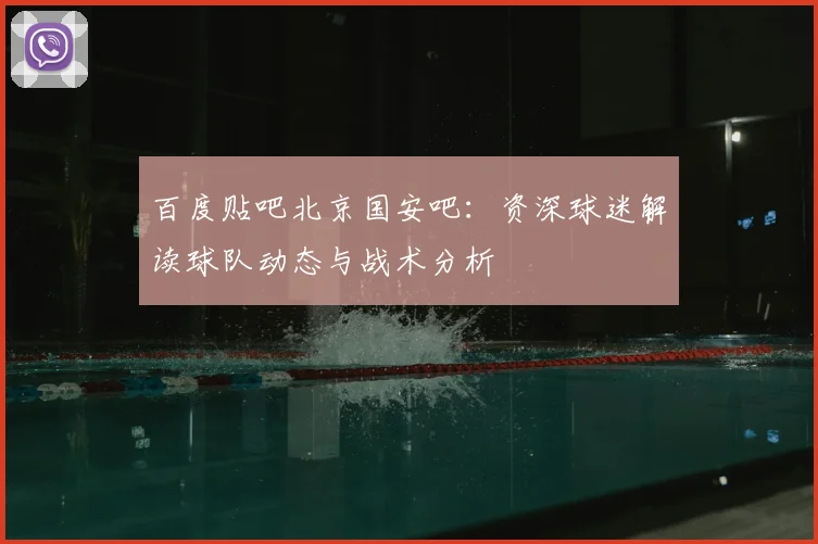 百度贴吧北京国安吧:资深球迷解读球队动态与战术分析