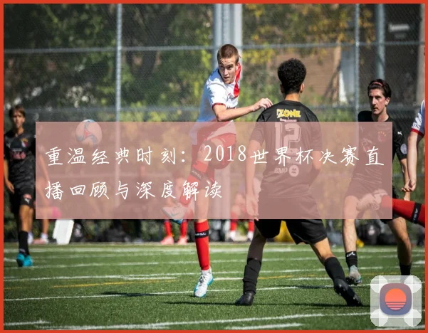 重温经典时刻：2018世界杯决赛直播回顾与深度解读