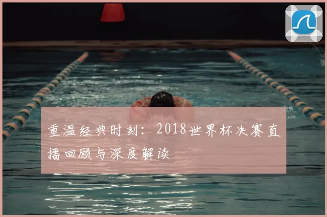 重温经典时刻：2018世界杯决赛直播回顾与深度解读