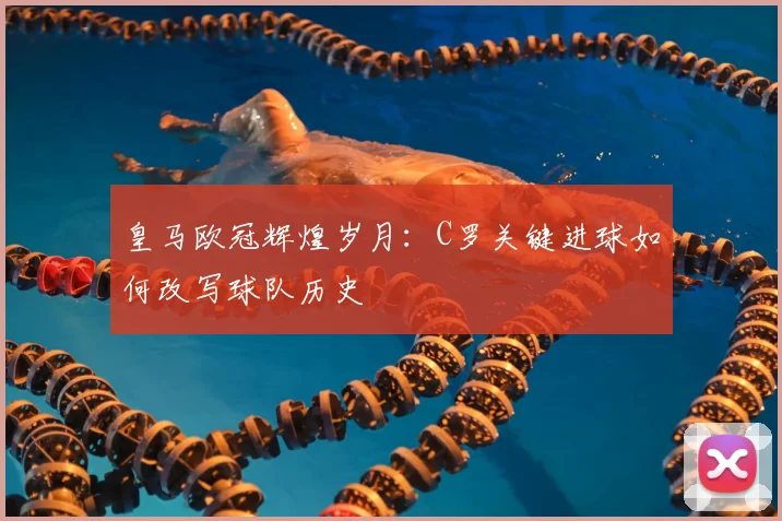 皇马欧冠辉煌岁月：C罗关键进球如何改写球队历史
