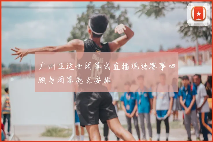广州亚运会闭幕式直播现场赛事回顾与闭幕亮点安排