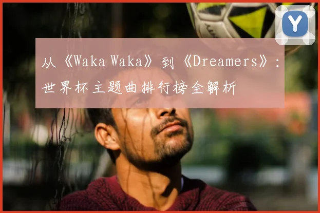 从《Waka Waka》到《Dreamers》:世界杯主题曲排行榜全解析