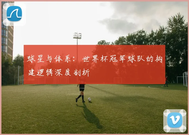球星与体系：世界杯冠军球队的构建逻辑深度剖析