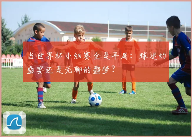 当世界杯小组赛全是平局：球迷的盛宴还是无聊的噩梦？