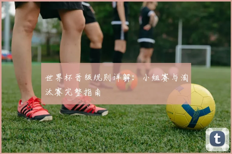 世界杯晋级规则详解：小组赛与淘汰赛完整指南