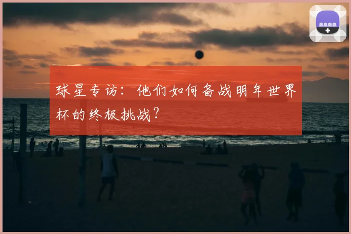 球星专访：他们如何备战明年世界杯的终极挑战？