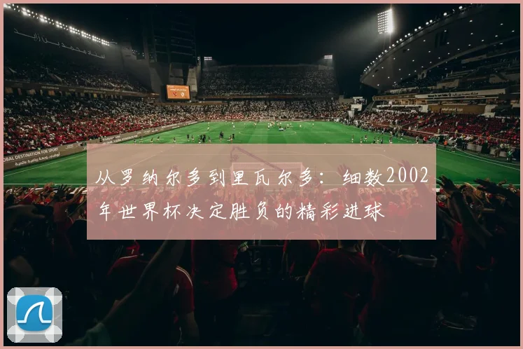 从罗纳尔多到里瓦尔多：细数2002年世界杯决定胜负的精彩进球