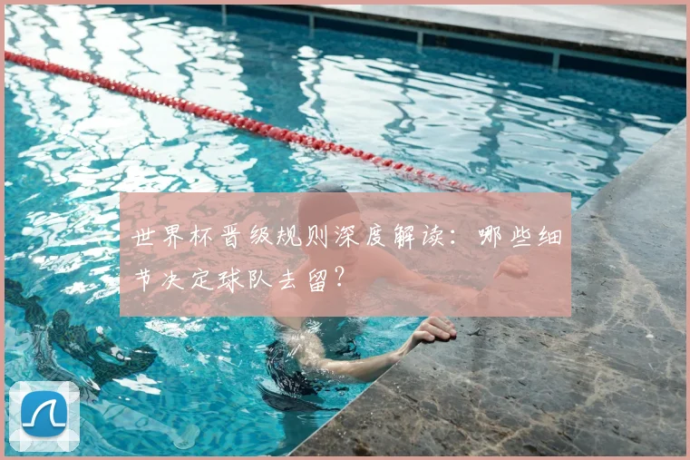 世界杯晋级规则深度解读：哪些细节决定球队去留？