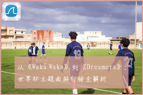 从《Waka Waka》到《Dreamers》:世界杯主题曲排行榜全解析