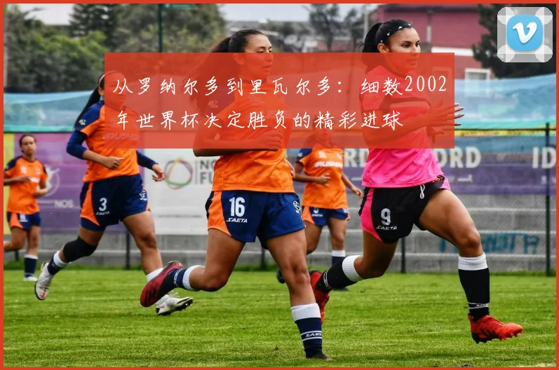 从罗纳尔多到里瓦尔多：细数2002年世界杯决定胜负的精彩进球